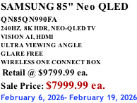 SAMSUNG 85" Neo QLED QN85QN990FA       240HZ,  8K HDR, NEO-QLED TV VISION AI, HDMI ULTRA VIEWING ANGLE GLARE FREE WIRELESS ONE CONNECT BOX  Retail @ $9799.99 ea. Sale Price: $7999.99 ea. February 6, 2026- February 19, 2026