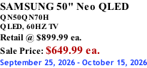 SAMSUNG 50" Neo QLED QN50QN70H       QLED, 60HZ TV Retail @ $899.99 ea. Sale Price: $649.99 ea. September 25, 2026 - October 15, 2026