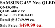 SAMSUNG 43" Neo QLED QN43Q8FA       QLED, 60HZ TV DUAL LED EDGE-LIT Retail @ $749.99 ea. Sale Price: $499.99 ea.