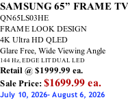 SAMSUNG 65” FRAME TV QN65LS03HE FRAME LOOK DESIGN 4K Ultra HD QLED Glare Free, Wide Viewing Angle 144 Hz, EDGE LIT DUAL LED Retail @ $1999.99 ea. Sale Price: $1699.99 ea. July 10, 2026- August 6, 2026