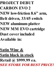 PROJECT DEBUT CARBON EVO 2 NEW low-friction 8.6” arm, Belt driven, 33/45 switch NEW aluminum platter NEW MM EVO cartridge Dust cover included  Available in:  Satin Wine & Satin black in stock Retail @ $999.99 ea. SEE STORE FOR BEST PRICE!