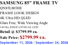 SAMSUNG 85” FRAME TV QN85LS03HE FRAME LOOK DESIGN 4K Ultra HD QLED Glare Free, Wide Viewing Angle 144 Hz, EDGE LIT DUAL LED Retail @ $3799.99 ea. Sale Price: $2799.99 ea. September 11, 2026 - September 24, 2026