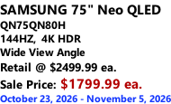 SAMSUNG 75" Neo QLED  QN75QN80H 144HZ,  4K HDR Wide View Angle Retail @ $2499.99 ea. Sale Price: $1799.99 ea. October 23, 2026 - November 5, 2026