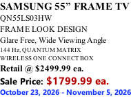 SAMSUNG 55” FRAME TV QN55LS03HW FRAME LOOK DESIGN Glare Free, Wide Viewing Angle 144 Hz, QUANTUM MATRIX WIRELESS ONE CONNECT BOX Retail @ $2499.99 ea. Sale Price: $1799.99 ea. October 23, 2026 - November 5, 2026
