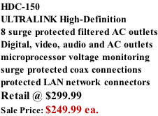 HDC-150 ULTRALINK High-Definition  8 surge protected filtered AC outlets Digital, video, audio and AC outlets microprocessor voltage monitoring surge protected coax connections protected LAN network connectors Retail @ $299.99 Sale Price: $249.99 ea.