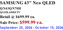 SAMSUNG 43" Neo QLED QN43QN70H       QLED, 60HZ TV Retail @ $699.99 ea. Sale Price: $599.99 ea. September 25, 2026 - October 15, 2026