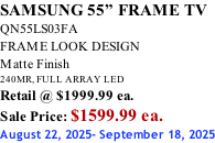 SAMSUNG 55” FRAME TV QN55LS03FA FRAME LOOK DESIGN Matte Finish 240MR, FULL ARRAY LED Retail @ $1999.99 ea. Sale Price: $1599.99 ea. August 22, 2025- September 18, 2025