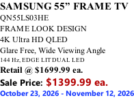 SAMSUNG 55” FRAME TV QN55LS03HE FRAME LOOK DESIGN 4K Ultra HD QLED Glare Free, Wide Viewing Angle 144 Hz, EDGE LIT DUAL LED Retail @ $1699.99 ea. Sale Price: $1399.99 ea. October 23, 2026 - November 12, 2026