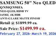SAMSUNG 50" Neo QLED QN50QN90FA NEO-QLED, HDMI TV 165HZ,  4K HDR ANTI-GLARE MATTE FINISH Retail @ $1899.99 ea. Sale Price: $1499.99 ea. February 27, 2026- March 19, 2026