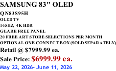 SAMSUNG 83" OLED QN83S95H         OLED TV 165HZ,  4K HDR GLARE FREE PANEL 20 FREE ART STORE SELECTIONS PER MONTH OPTIONAL ONE CONNECT BOX (SOLD SEPARATELY) Retail @ $7999.99 ea. Sale Price: $6999.99 ea. May 22, 2026- June 11, 2026