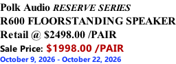 Polk Audio RESERVE SERIES R600 FLOORSTANDING SPEAKER Retail @ $2498.00 /PAIR Sale Price: $1998.00 /PAIR October 9, 2026 - October 22, 2026