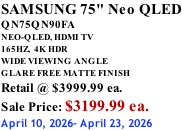 SAMSUNG 75" Neo QLED QN75QN90FA NEO-QLED, HDMI TV 165HZ,  4K HDR WIDE VIEWING ANGLE GLARE FREE MATTE FINISH Retail @ $3999.99 ea. Sale Price: $3199.99 ea. April 10, 2026- April 23, 2026