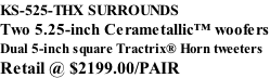 KS-525-THX SURROUNDS Two 5.25-inch Cerametallic™ woofers Dual 5-inch square Tractrix® Horn tweeters Retail @ $2199.00/PAIR