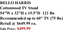 BELLO HARRIS Cottonwood TV Stand 54”W x 32”H x 15.5”D  121 lbs Recommended up to 60” TV (75 lbs) Retail @ $649.99 ea. Sale Price: $499.99