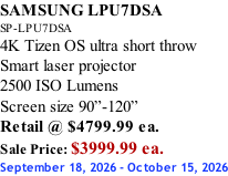 SAMSUNG LPU7DSA SP-LPU7DSA 4K Tizen OS ultra short throw Smart laser projector 2500 ISO Lumens Screen size 90”-120”    Retail @ $4799.99 ea. Sale Price: $3999.99 ea. September 18, 2026 - October 15, 2026