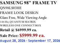 SAMSUNG 98” FRAME TV QN98LS03HE FRAME LOOK DESIGN Glare Free, Wide Viewing Angle 144 Hz, QUANTUM MATRIX WIRELESS ONE CONNECT BOX Retail @ $6999.99 ea. Sale Price: $5999.99 ea. August 28, 2026 - September 17, 2026