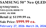 SAMSUNG 50" Neo QLED QN50QN80FA       NEO-QLED, HDMI TV 60HZ,  4K HDR Retail @ $1199.99 ea. Sale Price: $999.99 ea. February 27, 2026- March 26, 2026