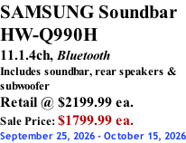 SAMSUNG Soundbar  HW-Q990H 11.1.4ch, Bluetooth Includes soundbar, rear speakers & subwoofer Retail @ $2199.99 ea. Sale Price: $1799.99 ea. September 25, 2026 - October 15, 2026