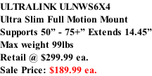 ULTRALINK ULNWS6X4 Ultra Slim Full Motion Mount Supports 50” - 75+” Extends 14.45” Max weight 99lbs  Retail @ $299.99 ea.  Sale Price: $189.99 ea.