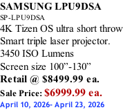 SAMSUNG LPU9DSA SP-LPU9DSA 4K Tizen OS ultra short throw Smart triple laser projector. 3450 ISO Lumens Screen size 100”-130”   Retail @ $8499.99 ea. Sale Price: $6999.99 ea. April 10, 2026- April 23, 2026