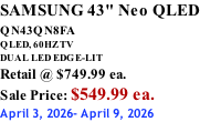 SAMSUNG 43" Neo QLED QN43QN8FA       QLED, 60HZ TV DUAL LED EDGE-LIT Retail @ $749.99 ea. Sale Price: $549.99 ea. April 3, 2026- April 9, 2026