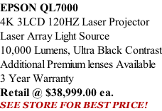 EPSON QL7000 4K 3LCD 120HZ Laser Projector Laser Array Light Source 10,000 Lumens, Ultra Black Contrast Additional Premium lenses Available 3 Year Warranty Retail @ $38,999.00 ea. SEE STORE FOR BEST PRICE!