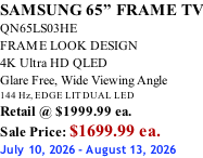 SAMSUNG 65” FRAME TV QN65LS03HE FRAME LOOK DESIGN 4K Ultra HD QLED Glare Free, Wide Viewing Angle 144 Hz, EDGE LIT DUAL LED Retail @ $1999.99 ea. Sale Price: $1699.99 ea. July 10, 2026 - August 13, 2026