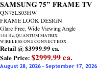 SAMSUNG 75” FRAME TV QN75LS03HW FRAME LOOK DESIGN Glare Free, Wide Viewing Angle 144 Hz, QUANTUM MATRIX WIRELESS ONE CONNECT BOX Retail @ $3999.99 ea. Sale Price: $2999.99 ea. August 28, 2026 - September 17, 2026