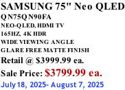 SAMSUNG 75" Neo QLED QN75QN90FA NEO-QLED, HDMI TV 165HZ,  4K HDR WIDE VIEWING ANGLE GLARE FREE MATTE FINISH Retail @ $3999.99 ea. Sale Price: $3799.99 ea. July18, 2025- August 7, 2025