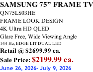 SAMSUNG 75” FRAME TV QN75LS03HE FRAME LOOK DESIGN 4K Ultra HD QLED Glare Free, Wide Viewing Angle 144 Hz, EDGE LIT DUAL LED Retail @ $2699.99 ea. Sale Price: $2199.99 ea. June 26, 2026- July 9, 2026