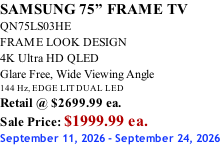 SAMSUNG 75” FRAME TV QN75LS03HE FRAME LOOK DESIGN 4K Ultra HD QLED Glare Free, Wide Viewing Angle 144 Hz, EDGE LIT DUAL LED Retail @ $2699.99 ea. Sale Price: $1999.99 ea. September 11, 2026 - September 24, 2026