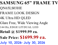 SAMSUNG 65” FRAME TV QN65LS03HE FRAME LOOK DESIGN 4K Ultra HD QLED Glare Free, Wide Viewing Angle 144 Hz, EDGE LIT DUAL LED Retail @ $1999.99 ea. Sale Price: $1699.99 ea. July 10, 2026- July 30, 2026