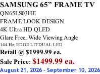 SAMSUNG 65” FRAME TV QN65LS03HE FRAME LOOK DESIGN 4K Ultra HD QLED Glare Free, Wide Viewing Angle 144 Hz, EDGE LIT DUAL LED Retail @ $1999.99 ea. Sale Price: $1499.99 ea. August 21, 2026 - September 10, 2026