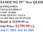 SAMSUNG 55" Neo QLED QN55QN90FA       NEO-QLED, HDMI TV 165HZ,  4K HDR WIDE VIEWING ANGLE GLARE FREE MATTE FINISH Retail @ $2299.99 ea. Sale Price: $1799.99 ea. July11, 2025- July 24, 2025