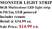 MONSTER LIGHT STRIP RGB Multicolour LED light strip 6.5ft/2m, USB powered  Includes remote Retail @ $34.99 ea. Sale Price: $14.99 ea.