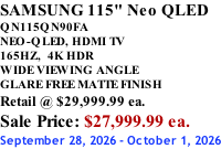 SAMSUNG 115" Neo QLED QN115QN90FA NEO-QLED, HDMI TV 165HZ,  4K HDR WIDE VIEWING ANGLE GLARE FREE MATTE FINISH Retail @ $29,999.99 ea. Sale Price: $27,999.99 ea. September 28, 2026 - October 1, 2026