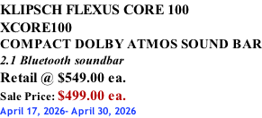 KLIPSCH FLEXUS CORE 100 XCORE100 COMPACT DOLBY ATMOS SOUND BAR 2.1 Bluetooth soundbar Retail @ $549.00 ea. Sale Price: $499.00 ea. April 17, 2026- April 30, 2026