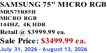 SAMSUNG 75" MICRO RGB MRN75R85H       MICRO RGB 144HZ,  4K HDR Retail @ $3999.99 ea. Sale Price: $3499.99 ea. July 31, 2026 - August 13, 2026