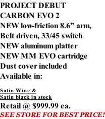PROJECT DEBUT CARBON EVO 2 NEW low-friction 8.6” arm, Belt driven, 33/45 switch NEW aluminum platter NEW MM EVO cartridge Dust cover included  Available in:  Satin Wine & Satin black in stock Retail @ $999.99 ea. SEE STORE FOR BEST PRICE!