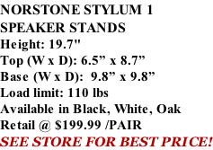 NORSTONE STYLUM 1 SPEAKER STANDS Height: 19.7" Top (W x D): 6.5” x 8.7” Base (W x D):  9.8” x 9.8” Load limit: 110 lbs Available in Black, White, Oak Retail @ $199.99 /PAIR SEE STORE FOR BEST PRICE!