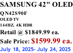 SAMSUNG 42" OLED QN42S90F         OLED TV 144HZ,  4K HDR Retail @ $1849.99 ea. Sale Price: $1599.99 ea. July 18, 2025- July 24, 2025