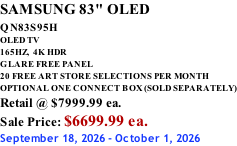 SAMSUNG 83" OLED QN83S95H         OLED TV 165HZ,  4K HDR GLARE FREE PANEL 20 FREE ART STORE SELECTIONS PER MONTH OPTIONAL ONE CONNECT BOX (SOLD SEPARATELY) Retail @ $7999.99 ea. Sale Price: $6699.99 ea. September 18, 2026 - October 1, 2026