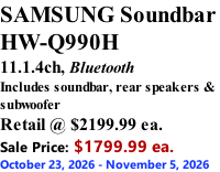 SAMSUNG Soundbar  HW-Q990H 11.1.4ch, Bluetooth Includes soundbar, rear speakers & subwoofer Retail @ $2199.99 ea. Sale Price: $1799.99 ea. October 23, 2026 - November 5, 2026