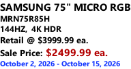 SAMSUNG 75" MICRO RGB MRN75R85H 144HZ,  4K HDR Retail @ $3999.99 ea. Sale Price: $2499.99 ea. October 2, 2026 - October 15, 2026
