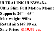 ULTRALINK ULNWS4X4 Ultra Slim Full Motion Mount Supports 26” - 65” Max weight 99lbs  Retail @ $149.99 ea.  Sale Price: $119.99 ea.