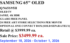 SAMSUNG 65" OLED QN65S95H         OLED TV 165HZ,  4K HDR GLARE FREE PANEL 20 FREE ART STORE SELECTIONS PER MONTH OPTIONAL ONE CONNECT BOX (SOLD SEPARATELY) Retail @ $3999.99 ea. Sale Price: $3499.99 ea. September 18, 2026 - October 1, 2026
