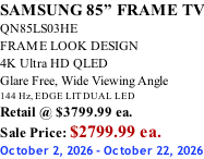 SAMSUNG 85” FRAME TV QN85LS03HE FRAME LOOK DESIGN 4K Ultra HD QLED Glare Free, Wide Viewing Angle 144 Hz, EDGE LIT DUAL LED Retail @ $3799.99 ea. Sale Price: $2799.99 ea. October 2, 2026 - October 22, 2026