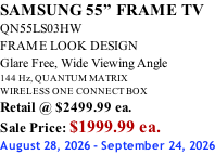 SAMSUNG 55” FRAME TV QN55LS03HW FRAME LOOK DESIGN Glare Free, Wide Viewing Angle 144 Hz, QUANTUM MATRIX WIRELESS ONE CONNECT BOX Retail @ $2499.99 ea. Sale Price: $1999.99 ea. August 28, 2026 - September 24, 2026