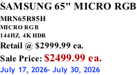 SAMSUNG 65" MICRO RGB MRN65R85H       MICRO RGB 144HZ,  4K HDR Retail @ $2999.99 ea. Sale Price: $2499.99 ea. July 17, 2026- July 30, 2026