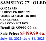 SAMSUNG 77" OLED QN77S95F         165HZ OLED, HDMI TV VISION AI SMART 4K HDR GLARE FREE ONE CONNECT BOX Retail @ $5999.99 ea. Sale Price: $5499.99 ea. July 18, 2025- July 31, 2025